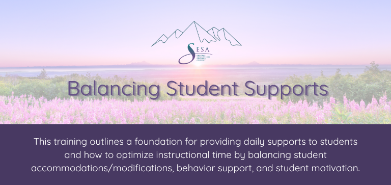 Title of the course: Balancing Student Supports Description of the course: This training outlines a foundation for providing daily supports to students and how to optimize instructional time by balancing student accommodations/modifications, behavior support, and student motivation. Background: SESA logo over a photo of an Alaskan sunset with fireweed in the foreground.
