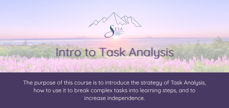 Title of the course: Intro to Task Analysis Description of the course: The purpose of this course is to introduce the strategy of Task Analysis, how to use it to break complex tasks into learning steps, and to increase independence. Background: SESA logo over a photo of an Alaskan sunset with fireweed in the foreground.
