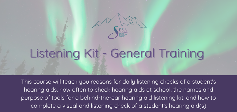 Title of the course: Listening Kit - General Training Description of the course: This course will teach you reasons for daily listening checks of a student’s hearing aids, how often to check hearing aids at school, the names and purpose of tools for a behind-the-ear hearing aid listening kit, and how to complete a visual and listening check of a student’s hearing aid(s) Background: SESA logo over a photo of an Alaskan aurora borealis.