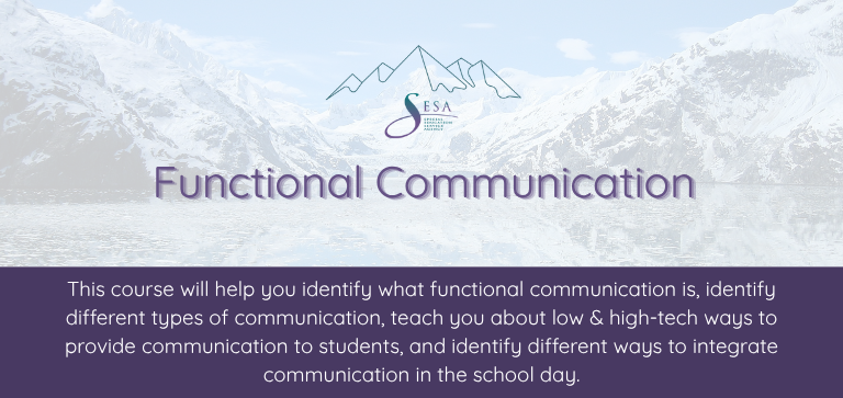 Title of the course: Functional Communication Description of the course: This course will help you identify what functional communication is, identify different types of communication, teach you about low & high-tech ways to provide communication to students, and identify different ways to integrate communication in the school day. Background: SESA logo over a photo of an Alaskan glacier and surrounding mountains.
